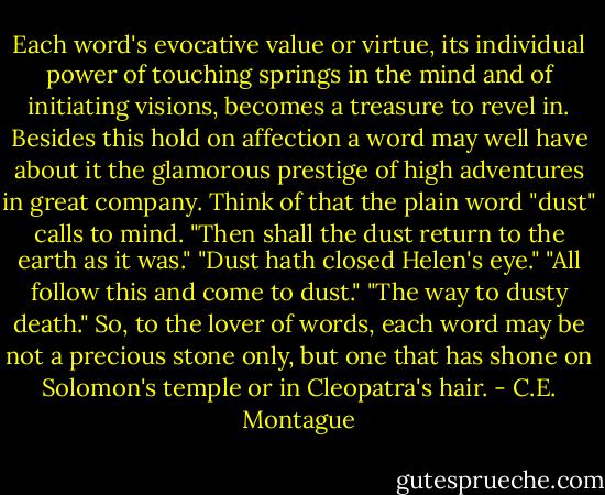 Each word's evocative value or virtue, its individual power of touching springs in the mind and of initiating visions, becomes a treasure to revel in. Besides this hold on affection a word may well have about it the glamorous prestige of high adventures in great company. Think of that the plain word "dust" calls to mind. "Then shall the dust return to the earth as it was." "Dust hath closed Helen's eye." "All follow this and come to dust." "The way to dusty death." So, to the lover of words, each word may be not a precious stone only, but one that has shone on Solomon's temple or in Cleopatra's hair. - C.E. Montague