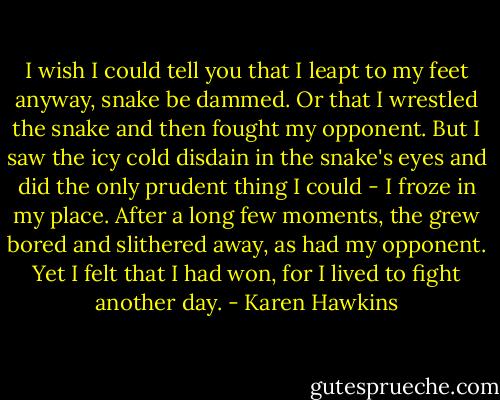 I wish I could tell you that I leapt to my feet anyway, snake be dammed. Or that I wrestled the snake and then fought my opponent. But I saw the icy cold disdain in the snake's eyes and did the only prudent thing I could - I froze in my place. After a long few moments, the grew bored and slithered away, as had my opponent. Yet I felt that I had won, for I lived to fight another day. - Karen Hawkins