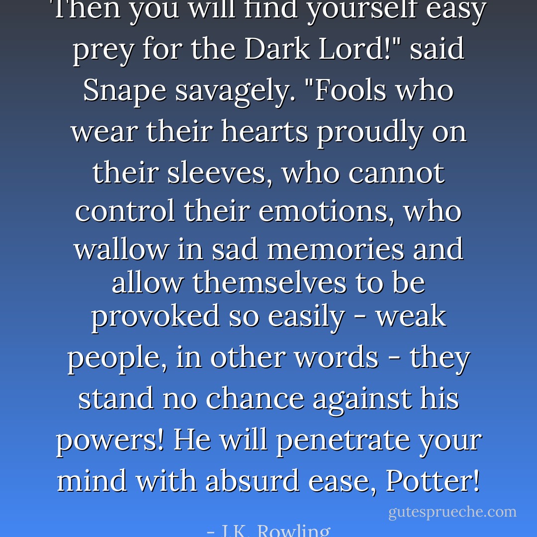 Then you will find yourself easy prey for the Dark Lord!" said Snape savagely. "Fools who wear their hearts proudly on their sleeves, who cannot control their emotions, who wallow in sad memories and allow themselves to be provoked so easily - weak people, in other words - they stand no chance against his powers! He will penetrate your mind with absurd ease, Potter! - J.K. Rowling