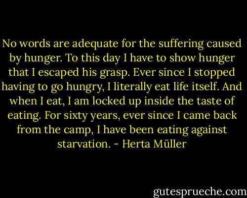 No words are adequate for the suffering caused by hunger. To this day I have to show hunger that I escaped his grasp. Ever since I stopped having to go hungry, I literally eat life itself. And when I eat, I am locked up inside the taste of eating. For sixty years, ever since I came back from the camp, I have been eating against starvation. - Herta Müller