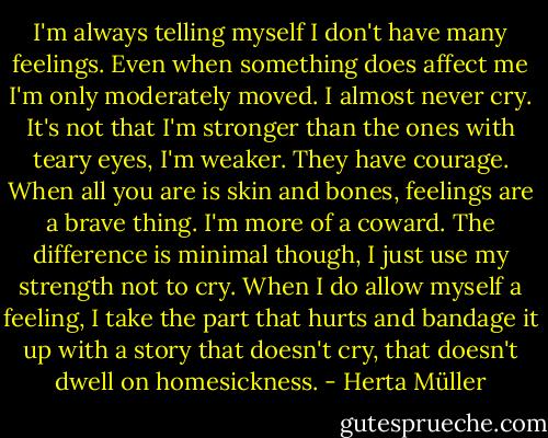 I'm always telling myself I don't have many feelings. Even when something does affect me I'm only moderately moved. I almost never cry. It's not that I'm stronger than the ones with teary eyes, I'm weaker. They have courage. When all you are is skin and bones, feelings are a brave thing. I'm more of a coward. The difference is minimal though, I just use my strength not to cry. When I do allow myself a feeling, I take the part that hurts and bandage it up with a story that doesn't cry, that doesn't dwell on homesickness. - Herta Müller