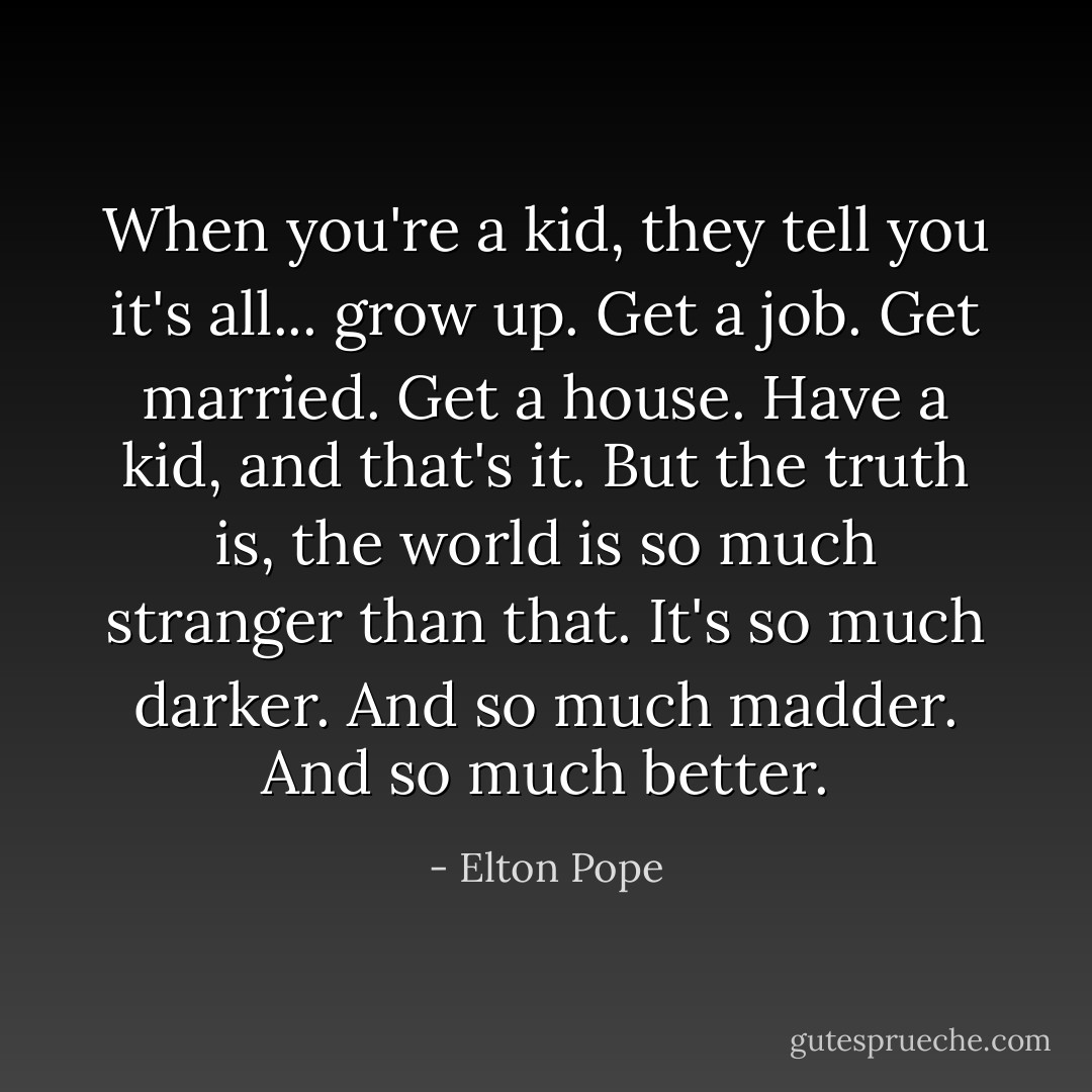When you're a kid, they tell you it's all... grow up. Get a job. Get married. Get a house. Have a kid, and that's it. But the truth is, the world is so much stranger than that. It's so much darker. And so much madder. And so much better. - Elton Pope