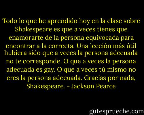 Todo lo que he aprendido hoy en la clase sobre Shakespeare es que a veces tienes que enamorarte de la persona equivocada para encontrar a la correcta. Una lección más útil hubiera sido que a veces la persona adecuada no te corresponde. O que a veces la persona adecuada es gay. O que a veces tú mismo no eres la persona adecuada.<br />Gracias por nada, Shakespeare. - Jackson Pearce