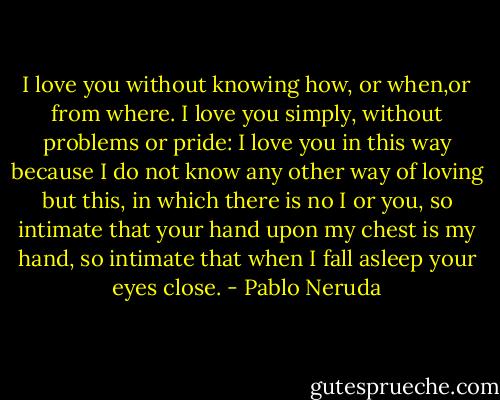 I love you without knowing how, or when,or from where. I love you simply, without problems or pride: I love you in this way because I do not know any other way of loving but this, in which there is no I or you, so intimate that your hand upon my chest is my hand, so intimate that when I fall asleep your eyes close. - Pablo Neruda