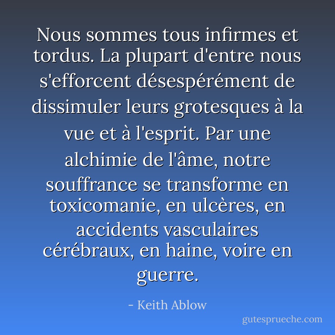 Nous sommes tous infirmes et tordus. La plupart d'entre nous s'efforcent désespérément de dissimuler leurs grotesques à la vue et à l'esprit. Par une alchimie de l'âme, notre souffrance se transforme en toxicomanie, en ulcères, en accidents vasculaires cérébraux, en haine, voire en guerre. - Keith Ablow
