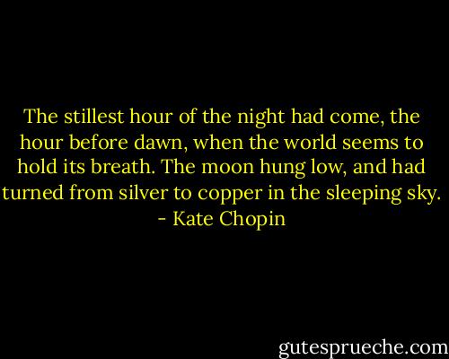 The stillest hour of the night had come, the hour before dawn, when the world seems to hold its breath. The moon hung low, and had turned from silver to copper in the sleeping sky. - Kate Chopin