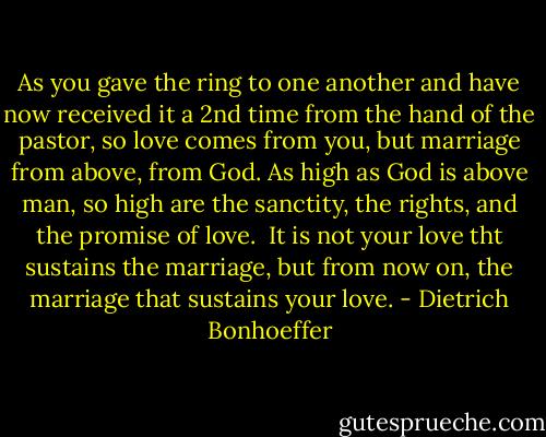 As you gave the ring to one another and have now received it a 2nd time from the hand of the pastor, so love comes from you, but marriage from above, from God. As high as God is above man, so high are the sanctity, the rights, and the promise of love. <br />It is not your love tht sustains the marriage, but from now on, the marriage that sustains your love. - Dietrich Bonhoeffer