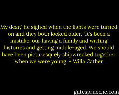 My dear," he sighed when the lights were turned on and they both looked older, "it's been a mistake, our having a family and writing histories and getting middle-aged. We should have been picturesquely shipwrecked together when we were young. - Willa Cather