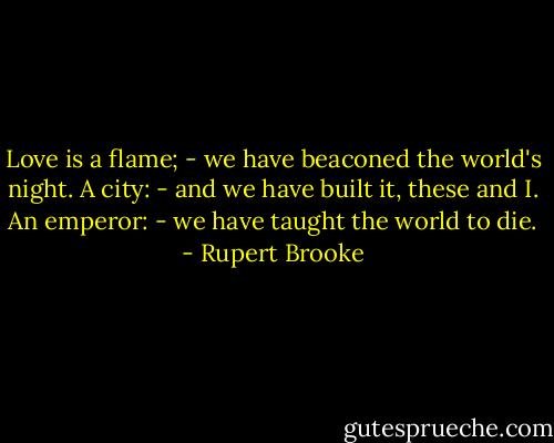 Love is a flame; - we have beaconed the world's night.<br />A city: - and we have built it, these and I.<br />An emperor: - we have taught the world to die. - Rupert Brooke