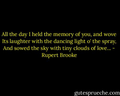 All the day I held the memory of you, and wove<br />Its laughter with the dancing light o' the spray,<br />And sowed the sky with tiny clouds of love... - Rupert Brooke
