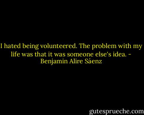 I hated being volunteered. The problem with my life was that it was someone else's idea. - Benjamin Alire Sáenz