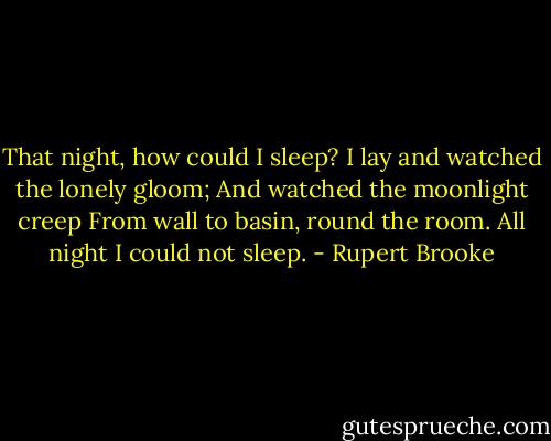 That night, how could I sleep?<br />I lay and watched the lonely gloom;<br />And watched the moonlight creep<br />From wall to basin, round the room.<br />All night I could not sleep. - Rupert Brooke