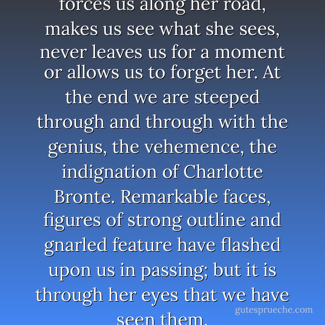 The writer has us by the hand, forces us along her road, makes us see what she sees, never leaves us for a moment or allows us to forget her. At the end we are steeped through and through with the genius, the vehemence, the indignation of Charlotte Bronte. Remarkable faces, figures of strong outline and gnarled feature have flashed upon us in passing; but it is through her eyes that we have seen them. - Virginia Woolf