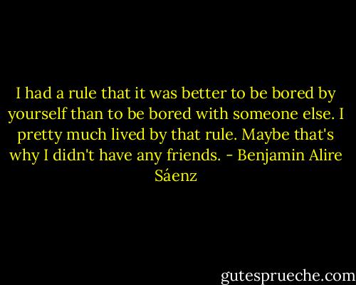 I had a rule that it was better to be bored by yourself than to be bored with someone else. I pretty much lived by that rule. Maybe that's why I didn't have any friends. - Benjamin Alire Sáenz