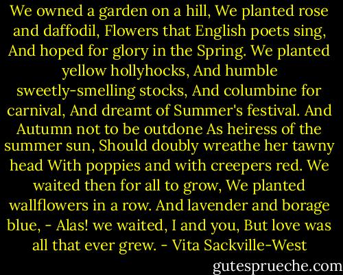 We owned a garden on a hill,<br />We planted rose and daffodil,<br />Flowers that English poets sing,<br />And hoped for glory in the Spring.<br />We planted yellow hollyhocks,<br />And humble sweetly-smelling stocks,<br />And columbine for carnival,<br />And dreamt of Summer's festival.<br />And Autumn not to be outdone<br />As heiress of the summer sun,<br />Should doubly wreathe her tawny head<br />With poppies and with creepers red.<br />We waited then for all to grow,<br />We planted wallflowers in a row.<br />And lavender and borage blue, -<br />Alas! we waited, I and you,<br />But love was all that ever grew. - Vita Sackville-West