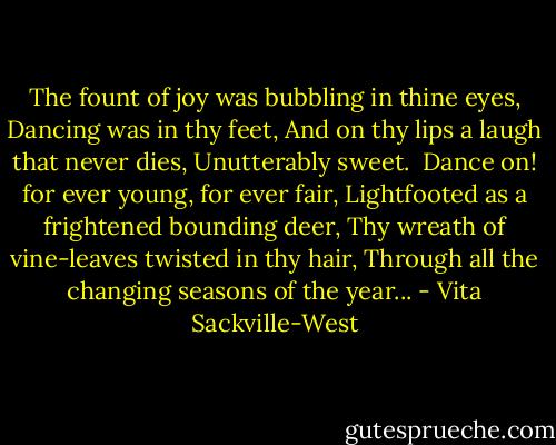 The fount of joy was bubbling in thine eyes,<br />Dancing was in thy feet,<br />And on thy lips a laugh that never dies,<br />Unutterably sweet. <br />Dance on! for ever young, for ever fair,<br />Lightfooted as a frightened bounding deer,<br />Thy wreath of vine-leaves twisted in thy hair,<br />Through all the changing seasons of the year... - Vita Sackville-West