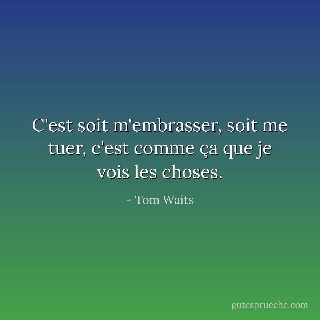 C'est soit m'embrasser, soit me tuer, c'est comme ça que je vois les choses. - Tom Waits