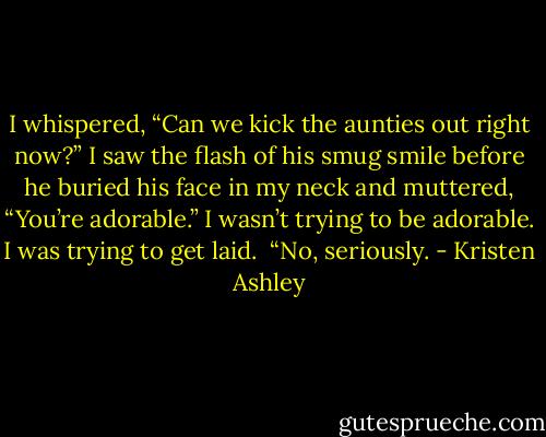 I whispered, “Can we kick the aunties out right now?”<br />I saw the flash of his smug smile before he buried his face in my neck and muttered, “You’re adorable.”<br />I wasn’t trying to be adorable. I was trying to get laid. <br />“No, seriously. - Kristen Ashley