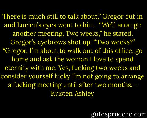There is much still to talk about,” Gregor cut in and Lucien’s eyes went to him. <br />“We’ll arrange another meeting. Two weeks,” he stated.<br />Gregor’s eyebrows shot up. “Two weeks?”<br />“Gregor, I’m about to walk out of this office, go home and ask the woman I love to spend eternity with me. Yes, fucking two weeks and consider yourself lucky I’m not going to arrange a fucking meeting until after two months. - Kristen Ashley