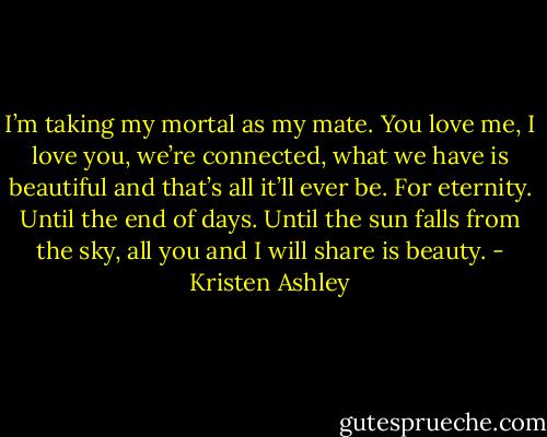 I’m taking my mortal as my mate. You love me, I love you, we’re connected, what we have is beautiful and that’s all it’ll ever be. For eternity. Until the end of days. Until the sun falls from the sky, all you and I will share is beauty. - Kristen Ashley