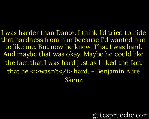 I was harder than Dante. I think I'd tried to hide that hardness from him because I'd wanted him to like me. But now he knew. That I was hard. And maybe that was okay. Maybe he could like the fact that I was hard just as I liked the fact that he <i>wasn't</i> hard. - Benjamin Alire Sáenz