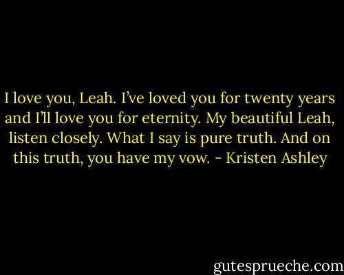 I love you, Leah. I’ve loved you for twenty years and I’ll love you for eternity. My beautiful Leah, listen closely. What I say is pure truth. And on this truth, you have my vow. - Kristen Ashley