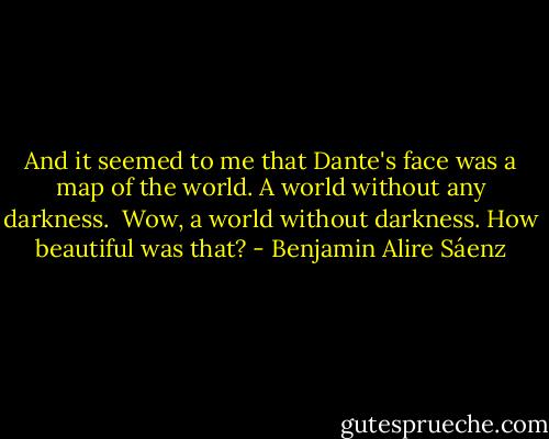And it seemed to me that Dante's face was a map of the world. A world without any darkness.<br /><br />Wow, a world without darkness. How beautiful was that? - Benjamin Alire Sáenz