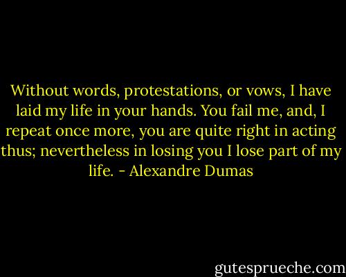 Without words, protestations, or vows, I have laid my life in your hands. You fail me, and, I repeat once more, you are quite right in acting thus; nevertheless in losing you I lose part of my life. - Alexandre Dumas