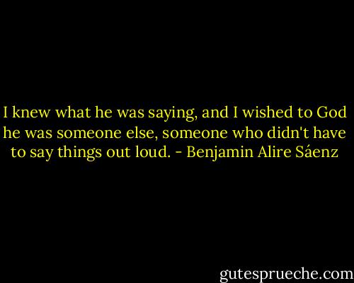 I knew what he was saying, and I wished to God he was someone else, someone who didn't have to say things out loud. - Benjamin Alire Sáenz