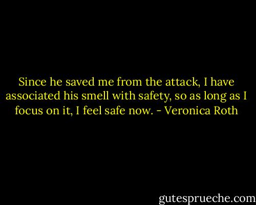 Since he saved me from the attack, I have associated his smell with safety, so as long as I focus on it, I feel safe now. - Veronica Roth