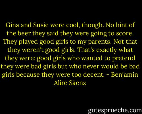 Gina and Susie were cool, though. No hint of the beer they said they were going to score. They played good girls to my parents. Not that they weren't good girls. That's exactly what they were: good girls who wanted to pretend they were bad girls but who never would be bad girls because they were too decent. - Benjamin Alire Sáenz