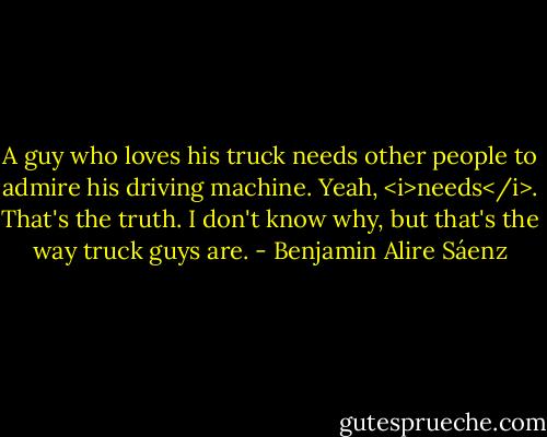 A guy who loves his truck needs other people to admire his driving machine. Yeah, <i>needs</i>. That's the truth. I don't know why, but that's the way truck guys are. - Benjamin Alire Sáenz