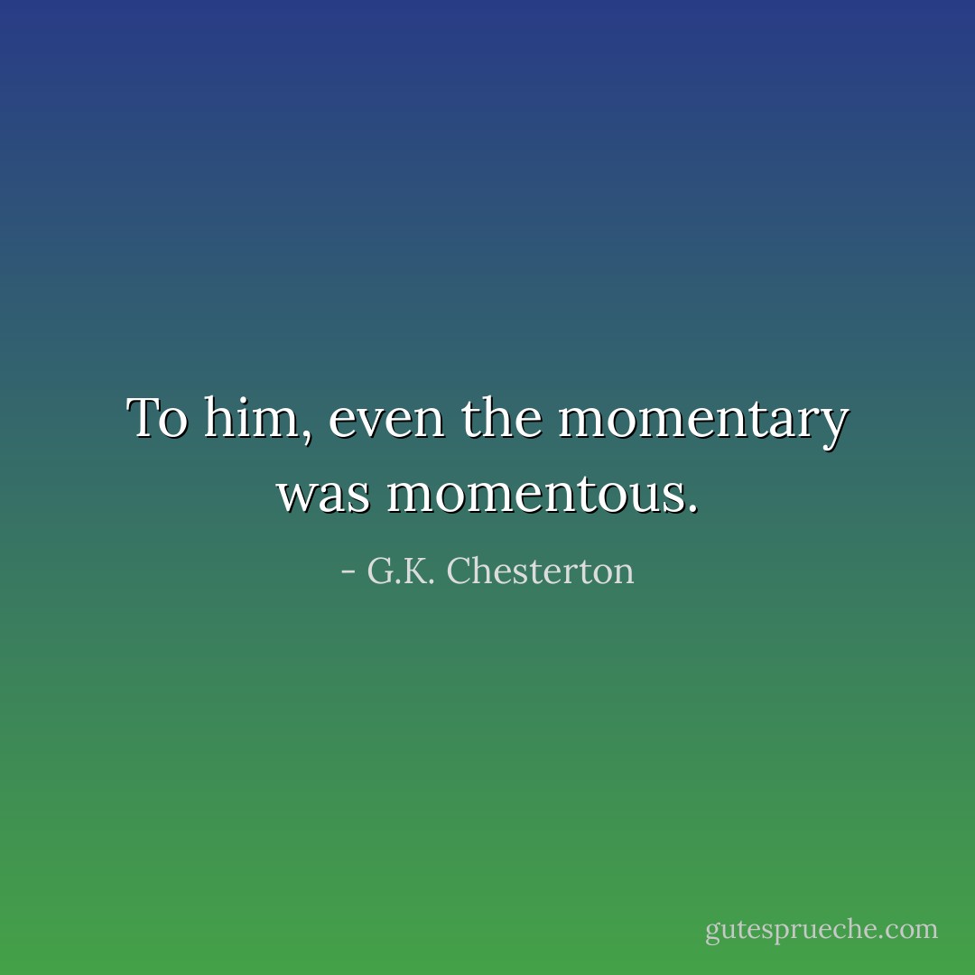 To him, even the momentary was momentous. - G.K. Chesterton