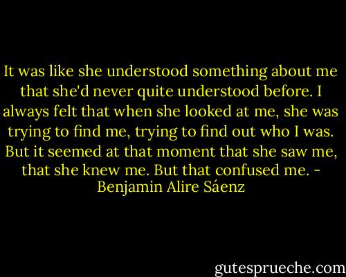 It was like she understood something about me that she'd never quite understood before. I always felt that when she looked at me, she was trying to find me, trying to find out who I was. But it seemed at that moment that she saw me, that she knew me. But that confused me. - Benjamin Alire Sáenz