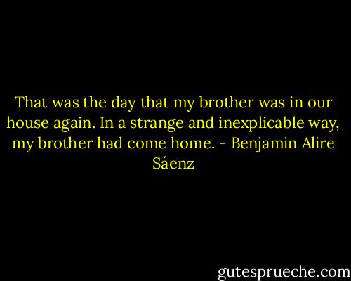 That was the day that my brother was in our house again. In a strange and inexplicable way, my brother had come home. - Benjamin Alire Sáenz