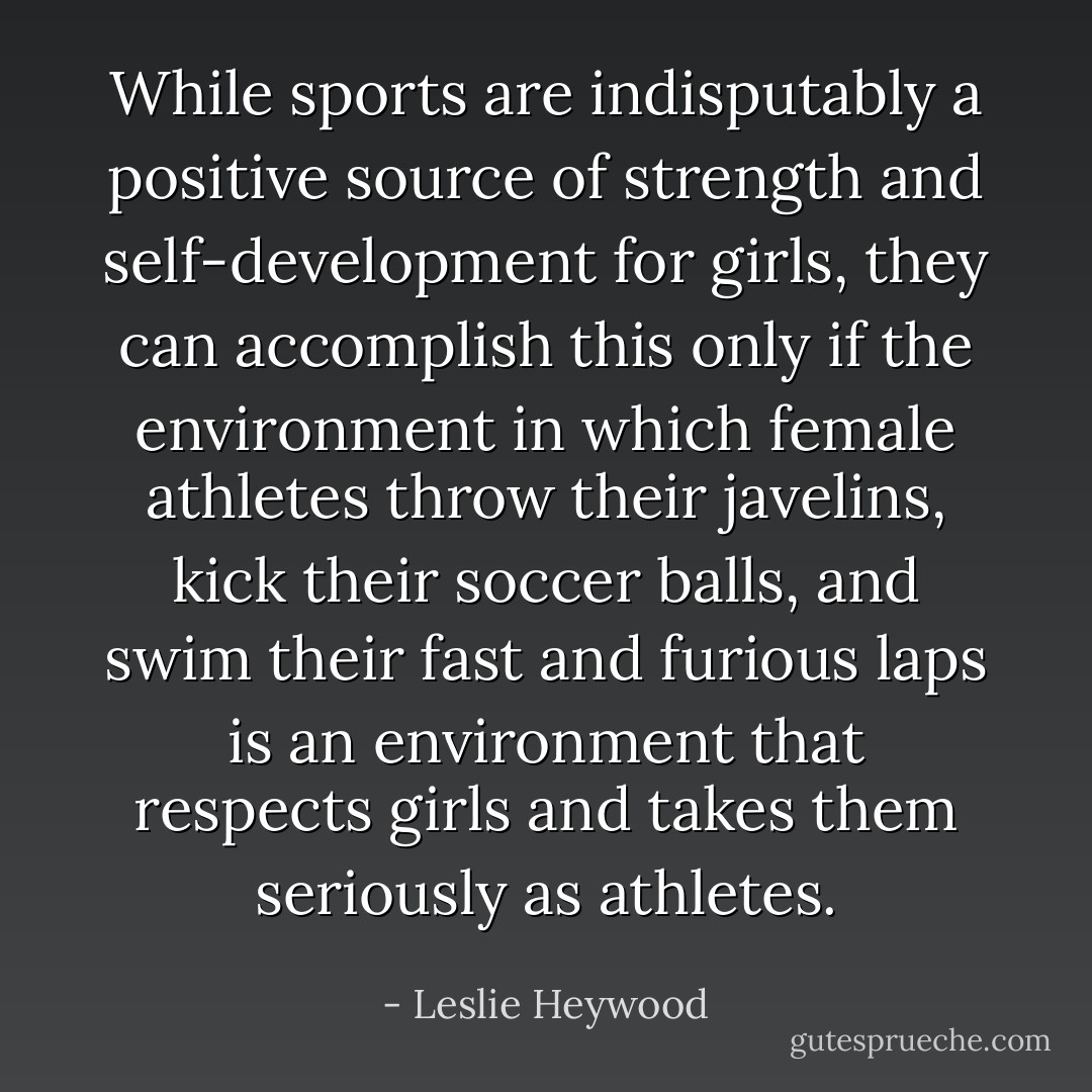 While sports are indisputably a positive source of strength and self-development for girls, they can accomplish this only if the environment in which female athletes throw their javelins, kick their soccer balls, and swim their fast and furious laps is an environment that respects girls and takes them seriously as athletes. - Leslie Heywood