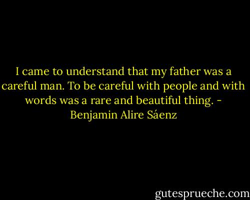 I came to understand that my father was a careful man. To be careful with people and with words was a rare and beautiful thing. - Benjamin Alire Sáenz