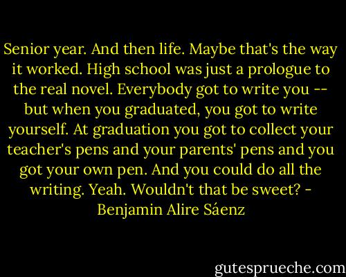 Senior year. And then life. Maybe that's the way it worked. High school was just a prologue to the real novel. Everybody got to write you -- but when you graduated, you got to write yourself. At graduation you got to collect your teacher's pens and your parents' pens and you got your own pen. And you could do all the writing. Yeah. Wouldn't that be sweet? - Benjamin Alire Sáenz
