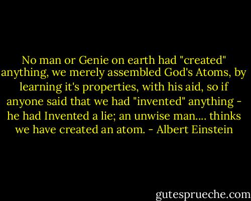 No man or Genie on earth had "created" anything, we merely assembled God's Atoms, by learning it's properties, with his aid, so if anyone said that we had "invented" anything - he had Invented a lie; an unwise man.... thinks we have created an atom. - Albert Einstein
