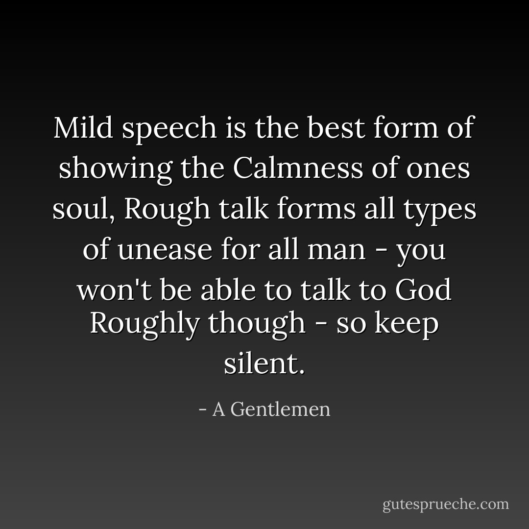 Mild speech is the best form of showing the Calmness of ones soul, Rough talk forms all types of unease for all man - you won't be able to talk to God Roughly though - so keep silent. - A Gentlemen
