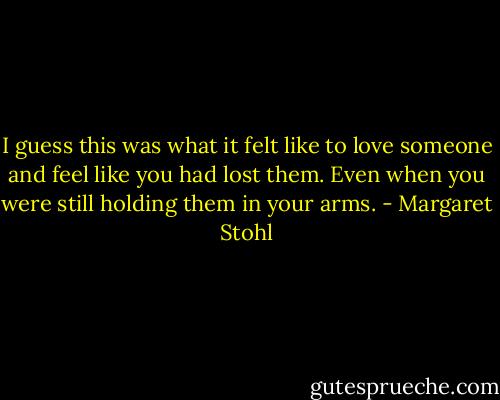 I guess this was what it felt like to love someone and feel like you had lost them. Even when you were still holding them in your arms. - Margaret Stohl
