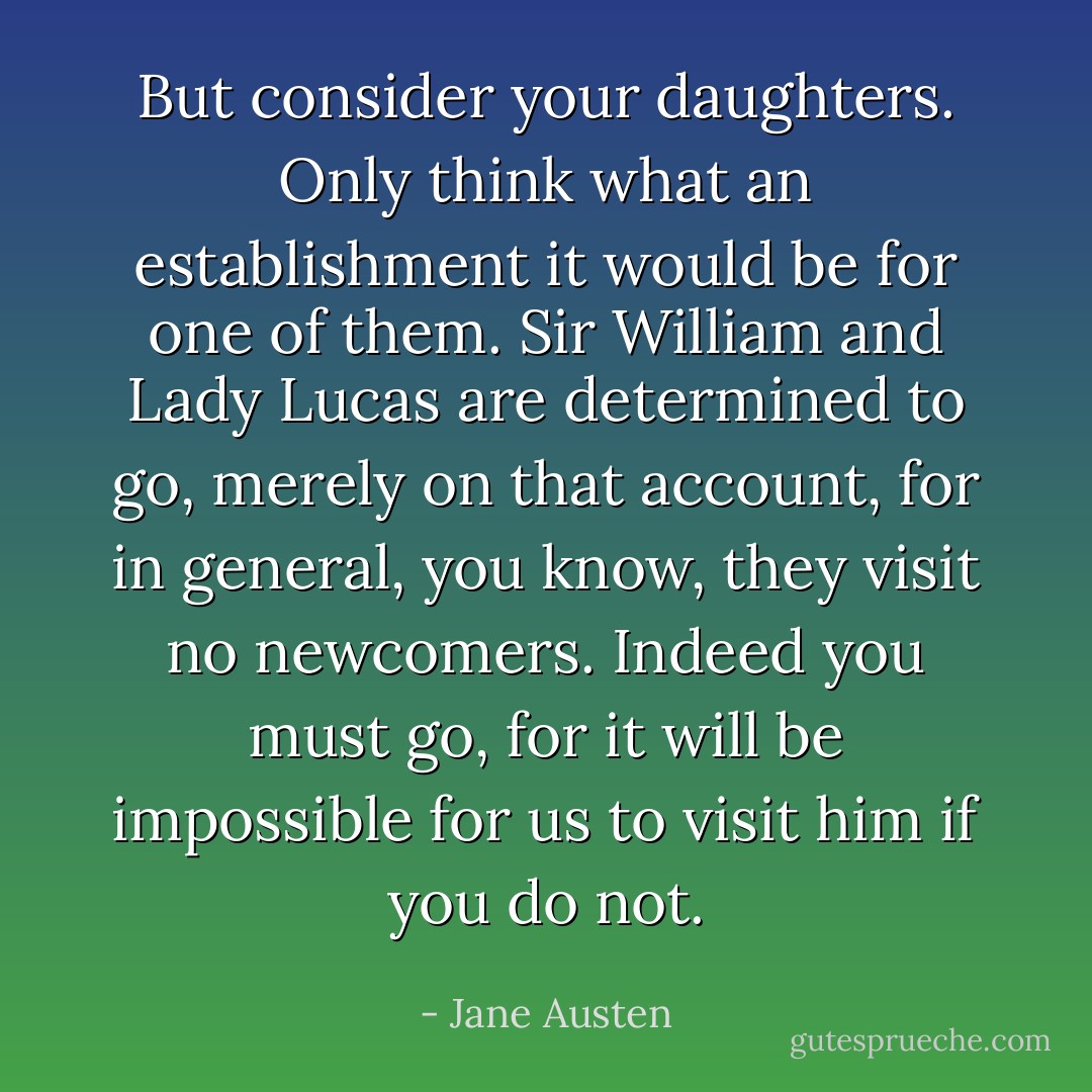 But consider your daughters. Only think what an establishment it would be for one of them. Sir William and Lady Lucas are determined to go, merely on that account, for in general, you know, they visit no newcomers. Indeed you must go, for it will be impossible for us to visit him if you do not. - Jane Austen