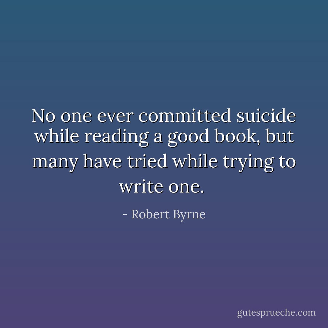No one ever committed suicide while reading a good book, but many have tried while trying to write one.  - Robert Byrne