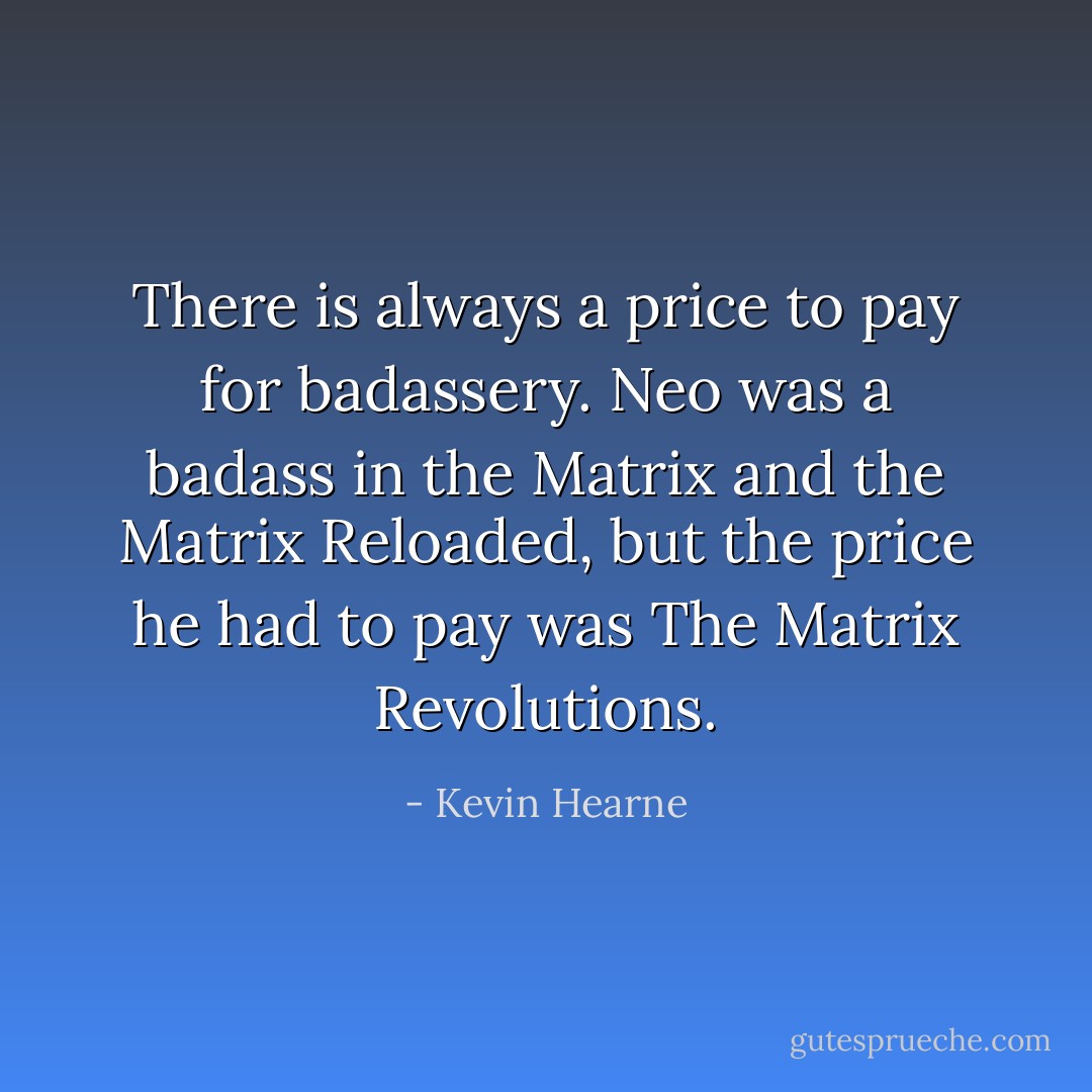 There is always a price to pay for badassery. Neo was a badass in the Matrix and the Matrix Reloaded, but the price he had to pay was The Matrix Revolutions. - Kevin Hearne