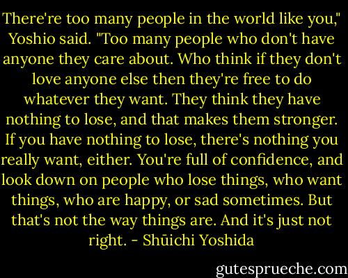There're too many people in the world like you," Yoshio said. "Too many people who don't have anyone they care about. Who think if they don't love anyone else then they're free to do whatever they want. They think they have nothing to lose, and that makes them stronger. If you have nothing to lose, there's nothing you really want, either. You're full of confidence, and look down on people who lose things, who want things, who are happy, or sad sometimes. But that's not the way things are. And it's just not right. - Shūichi Yoshida