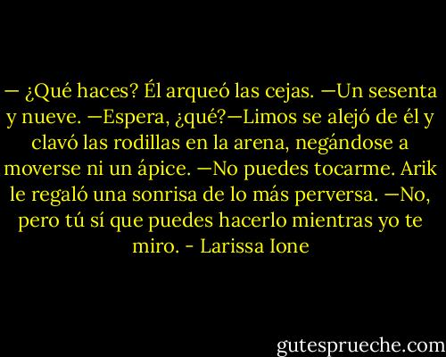 — ¿Qué haces?<br />Él arqueó las cejas.<br />—Un sesenta y nueve.<br />—Espera, ¿qué?—Limos se alejó de él y clavó las rodillas en la arena, negándose a moverse ni un ápice. —No puedes tocarme.<br />Arik le regaló una sonrisa de lo más perversa.<br />—No, pero tú sí que puedes hacerlo mientras yo te miro. - Larissa Ione