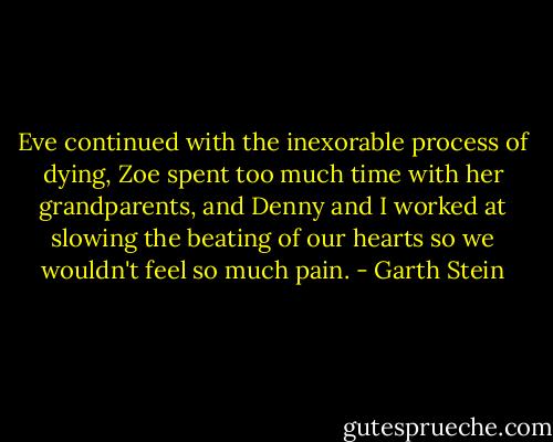 Eve continued with the inexorable process of dying, Zoe spent too much time with her grandparents, and Denny and I worked at slowing the beating of our hearts so we wouldn't feel so much pain. - Garth Stein