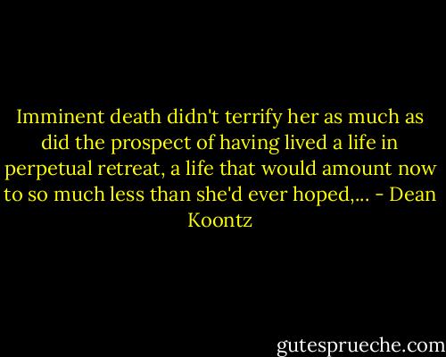 Imminent death didn't terrify her as much as did the prospect of having lived a life in perpetual retreat, a life that would amount now to so much less than she'd ever hoped,... - Dean Koontz