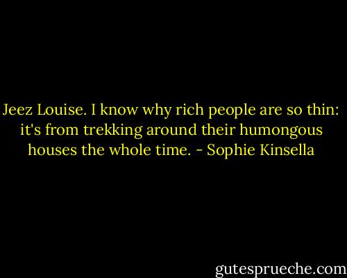 Jeez Louise. I know why rich people are so thin: it's from trekking around their humongous houses the whole time. - Sophie Kinsella