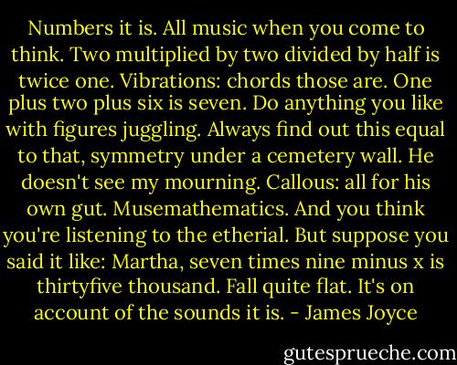 Numbers it is. All music when you come to think. Two multiplied by two divided by half is twice one. Vibrations: chords those are. One plus two plus six is seven. Do anything you like with figures juggling. Always find out this equal to that, symmetry under a cemetery wall. He doesn't see my mourning. Callous: all for his own gut. Musemathematics. And you think you're listening to the etherial. But suppose you said it like: Martha, seven times nine minus x is thirtyfive thousand. Fall quite flat. It's on account of the sounds it is. - James Joyce